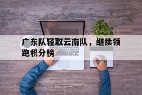 米乐官方网站-关于广东队轻取云南队，继续领跑积分榜的信息