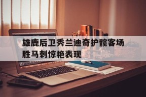米乐APP-雄鹿后卫秀兰迪奇护髋客场胜马刺惊艳表现的简单介绍