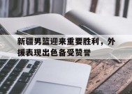 米乐-关于新疆男篮迎来重要胜利，外援表现出色备受赞誉的信息