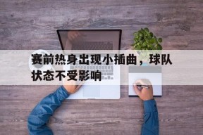 米乐-赛前热身出现小插曲，球队状态不受影响(赛前热身赛)
