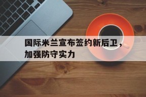 米乐官方网站-关于国际米兰宣布签约新后卫，加强防守实力的信息