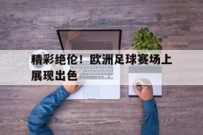 米乐官方网站-包含精彩绝伦！欧洲足球赛场上展现出色的词条