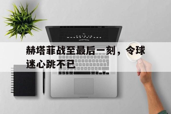 赫塔菲战至最后一刻，令球迷心跳不已(阿根廷的女球迷们就似燃烧的烈焰疯了一样)