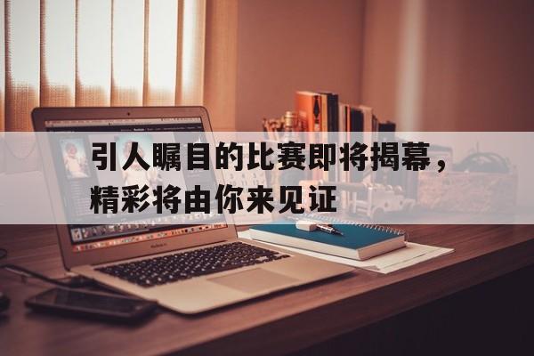 引人瞩目的比赛即将揭幕,精彩将由你来见证(引人瞩目的比赛即将揭幕,精彩将由你来见证英语) 引人瞩目的比赛即将揭幕,精彩将由你来见证(引人瞩目的比赛即将揭幕,精彩将由你来见证英语)
